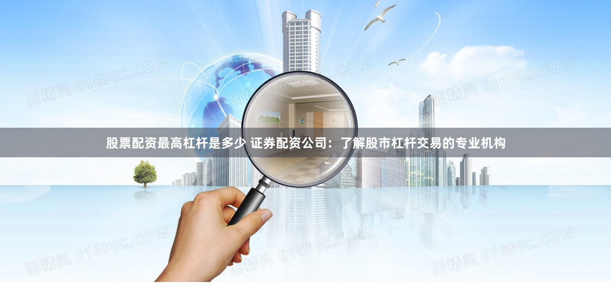 股票配资最高杠杆是多少 证券配资公司：了解股市杠杆交易的专业机构