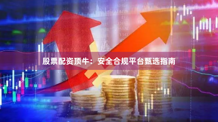 股票配资顶牛：安全合规平台甄选指南